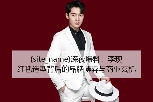 91视频深夜爆料：李现红毯造型背后的品牌博弈与商业玄机